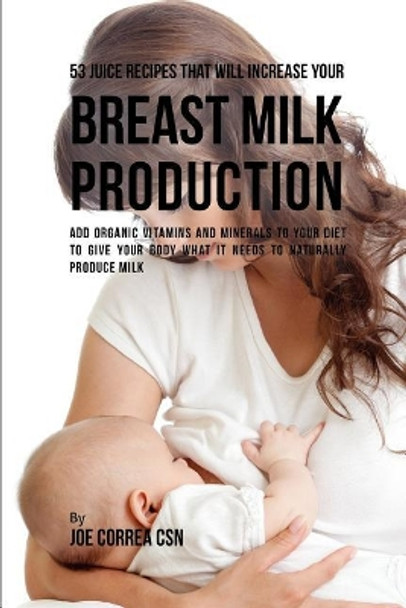 53 Juice Recipes That Will Increase Your Breast Milk Production: Add Organic Vitamins and Minerals to Your Diet to Give Your Body What It Needs to Naturally Produce Milk by Joe Correa Csn 9781795037570