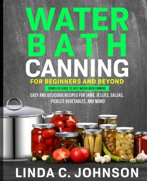 Water Bath Canning For Beginners and Beyond!: Complete Guide to Safe Water Bath Canning. Easy and Delicious Recipes for Jams, Jellies, Salsas, Pickled Vegetables, and More! by Linda C Johnson 9781915818041