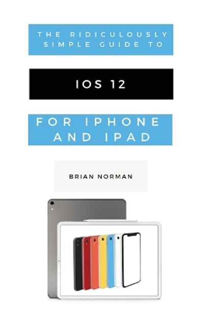The Ridiculously Simple Guide to iOS 12: A Beginners Guide to the Latest Generation of iPhone and iPad by Brian Norman 9781629177205