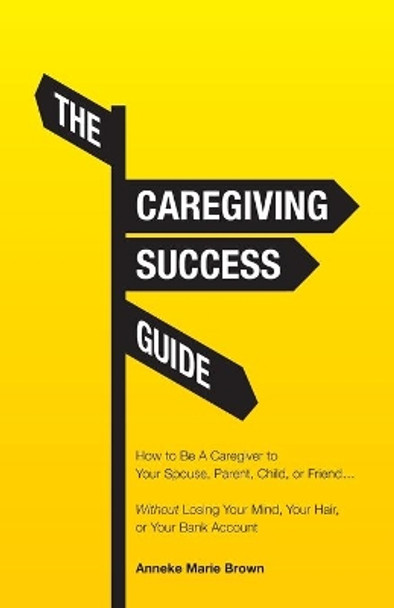 The Caregiving Success Guide: How to Be A Caregiver to Your Spouse, Parent, Child, or Friend... Without Losing Your Mind, Your Hair, or Your Bank Account by Anneke Marie Brown 9781647739935