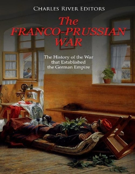 The Franco-Prussian War: The History of the War That Established the German Empire by Charles River Editors 9781727353563