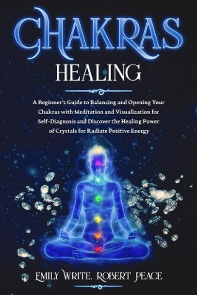 Chakras Healing: A Beginner's Guide to Balancing and Opening Your Chakras with Meditation and Visualization for Self-Diagnosis and Discover the Healing Power of Crystals for Radiate Positive Energy. by Robert Peace 9781657939998