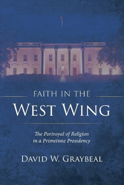 Faith in the West Wing: The Portrayal of Religion in a Primetime Presidency by David W Graybeal 9781666748574