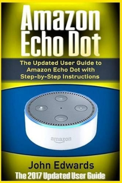 Amazon Echo Dot: The Updated User Guide to Amazon Echo Dot with Step-by-Step Instructions (Amazon Echo, Amazon Echo Guide, user manual, by amazon, smart devices) by John Edwards 9781542462334