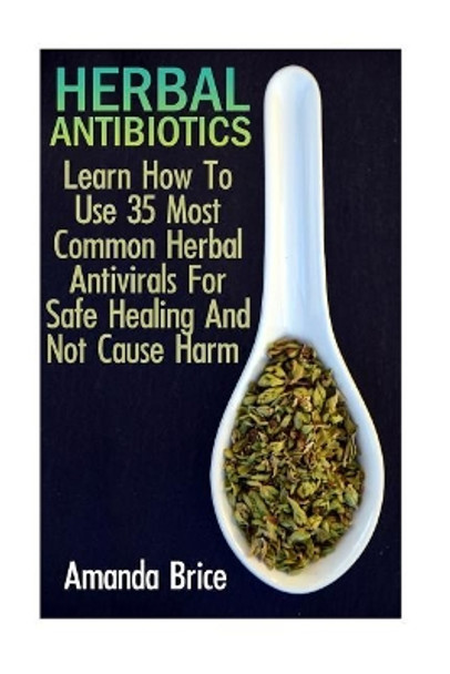 Herbal Antibiotics: Learn How To Use 35 Most Common Herbal Antivirals For Safe Healing And Not Cause Harm: (Medicinal Herbs, Alternative Medicine) by Amanda Brice 9781545595756