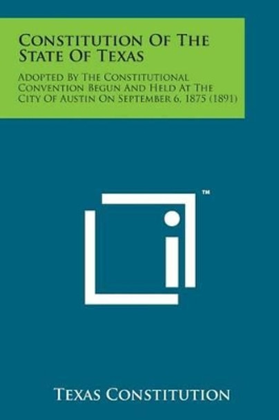 Constitution of the State of Texas: Adopted by the Constitutional Convention Begun and Held at the City of Austin on September 6, 1875 (1891) by Texas Constitution 9781498178310