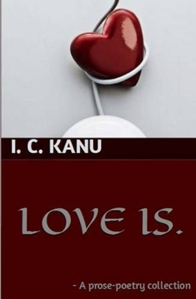 Love Is: A prose-poetry collection by I C Kanu 9781495220524