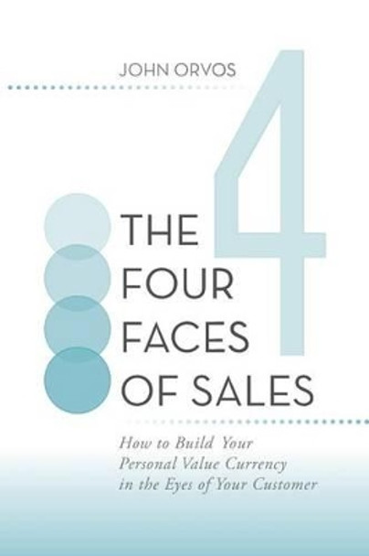 The Four Faces of Sales: How to Build Your Personal Value Currency in the Eyes of Your Customer by John Orvos 9781491704721