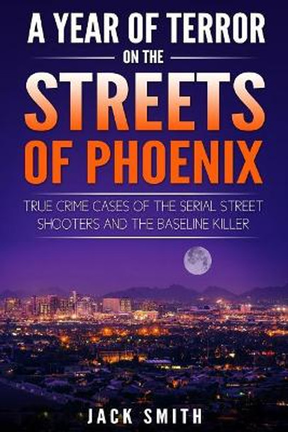 A Year of Terror on the Streets of Phoenix: True Crime Cases of the Serial Killer Shooters and the Baseline Killer by Jack Smith 9781986739245