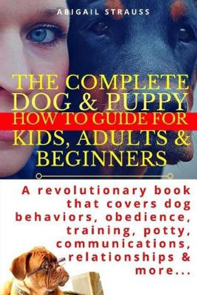 The Complete Dog & Puppy How to Guide for Kids, Adults & Beginners: A Revolutionary Book That Covers Dog Behaviors, Obedience, Training, Potty, Communications, Relationships & More... by Abigail Strauss 9781976432217