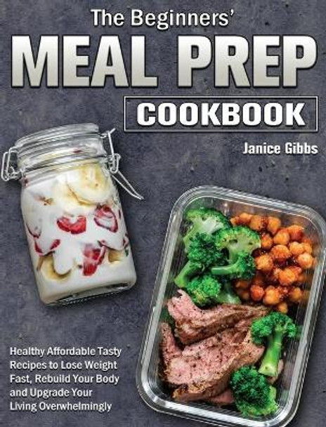 The Beginner's Meal Prep Cookbook: Healthy Affordable Tasty Recipes to Lose Weight Fast, Rebuild Your Body and Upgrade Your Living Overwhelmingly by Janice Gibbs 9781801243667
