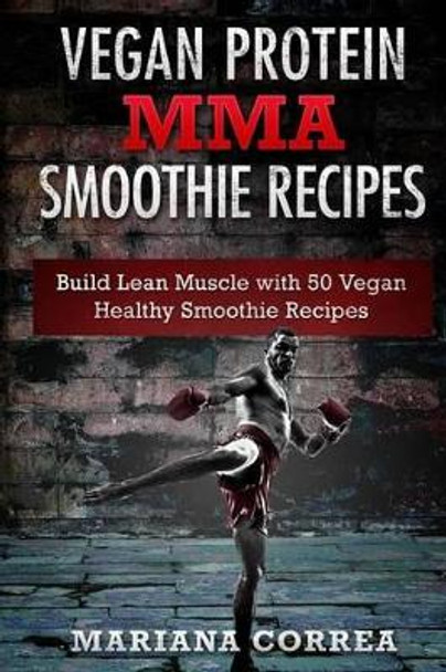 VEGAN PROTEIN MMA SMOOTHIE Recipes: Includes 50 Smoothie Recipes to Build a STRONG and HEALTHY Body from the Inside Out by Mariana Correa 9781523980277