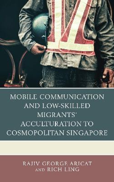 Mobile Communication and Low-Skilled Migrants' Acculturation to Cosmopolitan Singapore by Rajiv George Aricat 9781498552509