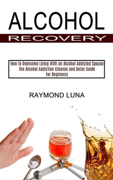 Alcohol Recovery: How to Overcome Living With an Alcohol Addicted Spouse (The Alcohol Addiction Cleanse and Detox Guide for Beginners) by Raymond Luna 9781990373367