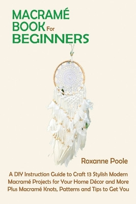 Macrame Book for Beginners: A DIY Instruction Guide to Craft 13 Stylish Modern Macrame Projects for Your Home Decor and More Plus Macrame Knots, Patterns and Tips to Get You Started by Roxanne Poole 9781952597848