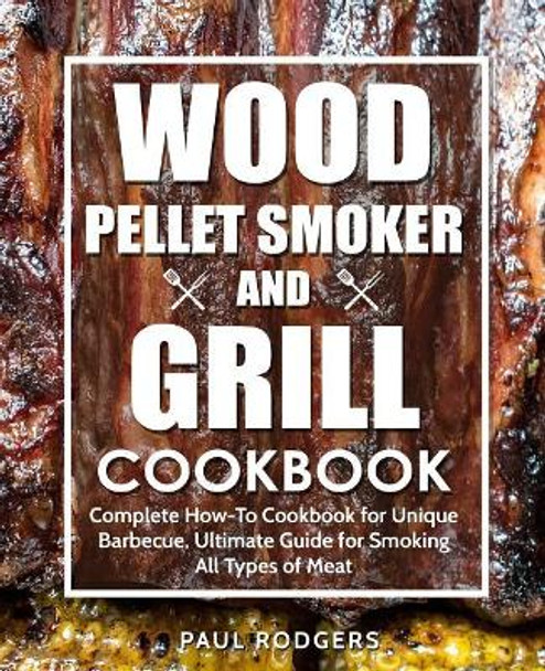 Wood Pellet Smoker and Grill Cookbook: Complete How-To Cookbook for Unique Barbecue, Ultimate Guide for Smoking All Types of Meat by Paul Rodgers 9781797786384