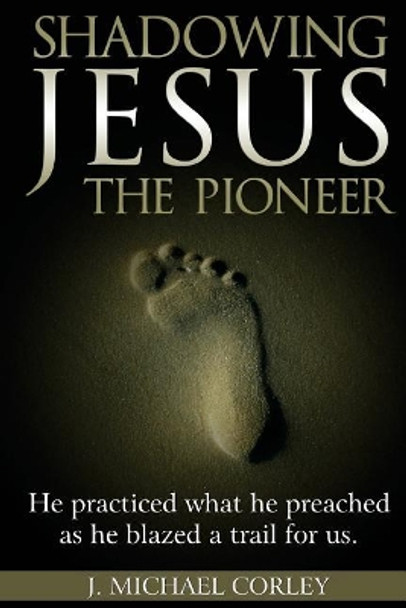 Shadowing Jesus the Pioneer: He Practiced What He Preached and Blazed a Trail for Us by J Michael Corley 9781546661788