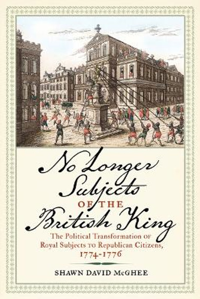 No Longer Subjects of the British King: The Political Transformation of Royal Subjects to Republican Citizens, 1774-1776 by Shawn David McGhee 9781594164262