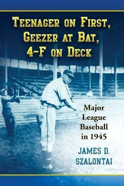 Teenager on First, Geezer at Bat, 4-F on Deck: Major League Baseball in 1945 by James D. Szalontai 9780786437948