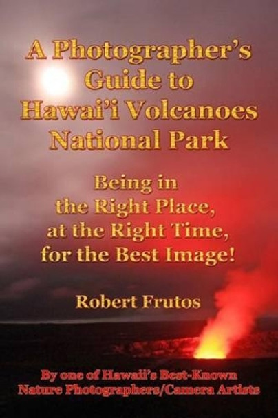 A Photographer's Guide to Hawaii Volcanoes National Park: Being in the Right Place, at the Right Time, for the Best Image! by Robert Frutos 9781494755959