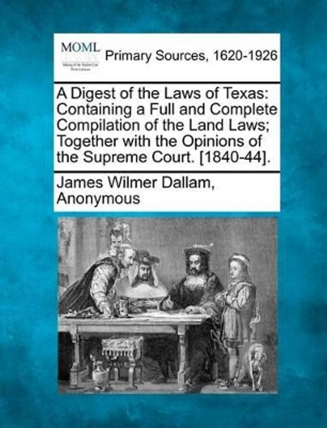 A Digest of the Laws of Texas: Containing a Full and Complete Compilation of the Land Laws; Together with the Opinions of the Supreme Court. [1840-44]. by James Wilmer Dallam 9781277100594