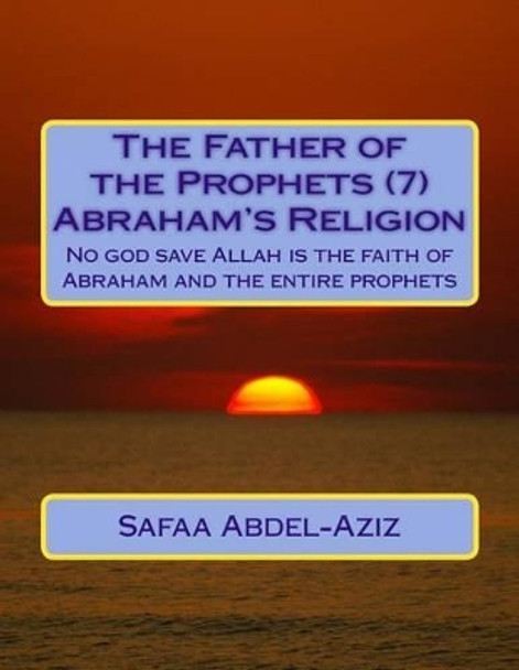 The Father of the Prophets (7) Abraham?s Religion: No God Save Allah Is the Faith of Abraham and the Entire Prophets by Mrs Safaa Ahmad Abdel-Aziz 9781533200853