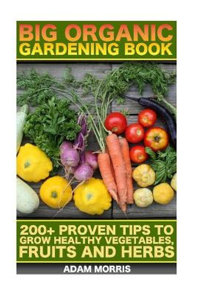 Big Organic Gardening Book: 200+ Proven Tips to Grow Healthy Vegetables, Fruits and Herbs: (Gardening Books, Better Homes Gardens, Organic Fruits and Vegetables, Gardening, Indoor Gardening) by Adam Morris 9781545179567
