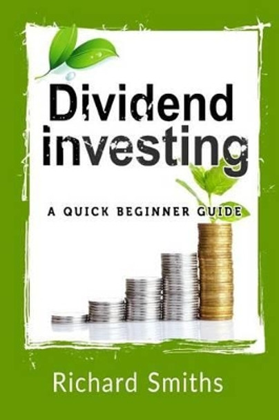 Dividend Investing a Quick Beginner Guide: Dividend Growth Investing, Dividend Stock, Dividend Income, Stock Market Investing, Dividend Portfolio by Richard Smiths 9781522740919