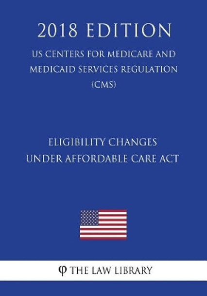 Eligibility Changes Under Affordable Care ACT (Us Centers for Medicare and Medicaid Services Regulation) (Cms) (2018 Edition) by The Law Library 9781721058945