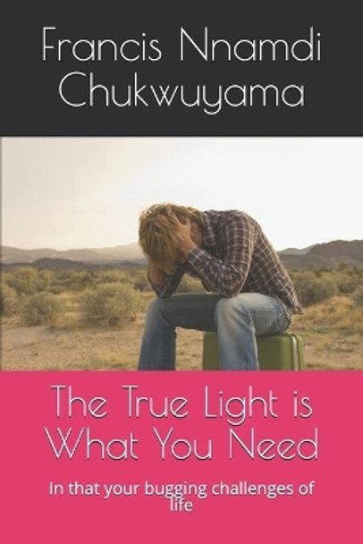 The True Light is What You Need: In that your bugging challenges of life by Francis Nnamdi Chukwuyama 9798594851665