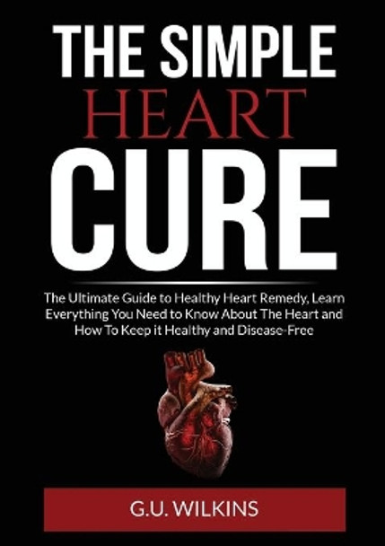 The Simple Heart Cure: The Ultimate Guide to Healthy Heart Remedy, Learn Everything You Need to Know About The Heart and How To Keep it Healthy and Disease-Free by G U Wilkins 9786069836903