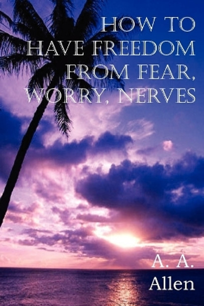 How to Have Freedom from Fear, Worry, Nerves by A a Allen 9781612034911