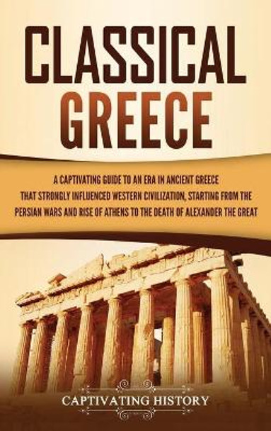 Classical Greece: A Captivating Guide to an Era in Ancient Greece That Strongly Influenced Western Civilization, Starting from the Persian Wars and Rise of Athens to the Death of Alexander the Great by Captivating History 9781637164297