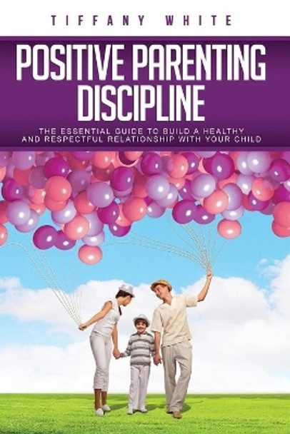 Positive Parenting Discipline: The Essential Guide to Build a Healthy and Respectful Relationship with Your Child by Tiffany White 9798682081073