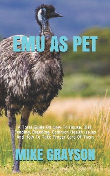 Emu as Pet: A Total Guide On How To House, Diet, Feeding, Breeding, Common Health Issues And How To Take Proper Care Of Them by Mike Grayson 9798587383265