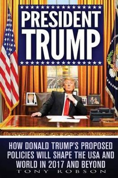 President Trump: How Donald Trump's Proposed Policies Will Shape the USA and World in 2017 and Beyond by Tony Robson 9781542401401