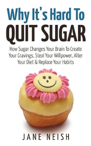 Why It's Hard to Quit Sugar: How Sugar Changes Your Brain to Create Your Cravings, Steal Your Willpower, Alter Your Diet & Replace Your Habits by Jane Neish 9781543014143