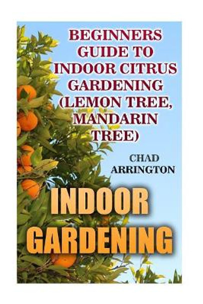 Indoor Gardening: Beginners Guide to Indoor Citrus Gardening: (Lemon Tree, Mandarin Tree) by Chad Arrington 9781542920797