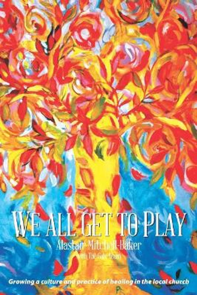 We All Get to Play: Growing a culture and practice of healing in the local church by Alastair Mitchell-Baker 9781916038820