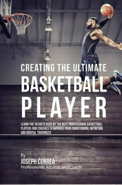 Creating the Ultimate Basketball Player: Learn the Secrets Used by the Best Professional Basketball Players and Coaches to Improve Your Conditioning, Nutrition, and Mental Toughness by Correa (Professional Athlete and Coach) 9781515340799