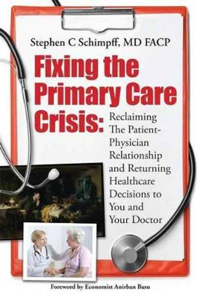 Fixing the Primary Care Crisis: Reclaiming the Patient-Doctor Relationship and Returning Healthcare Decisions to You and Your Doctor by Stephen C Schimpff MD Fac 9781508951728