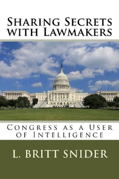 Sharing Secrets with Lawmakers: Congress as a User of Intelligence by L Britt Snider 9781973772620