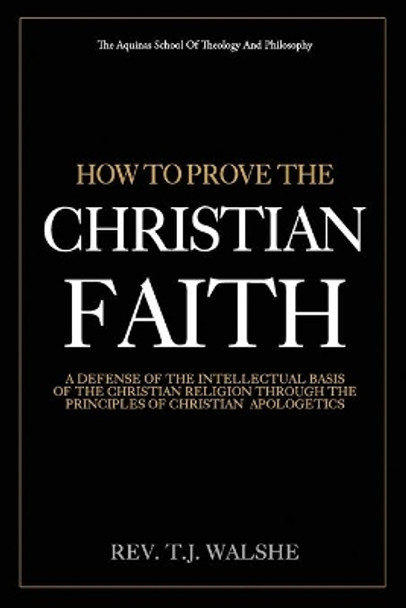 How to Prove the Chrisitan Faith: A Defense of the Intellectual Basis of the Christian Religion by T J Walshe 9781973825661