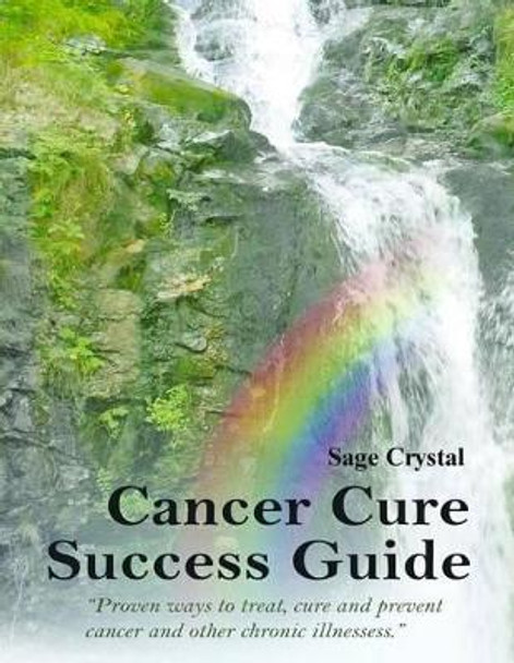 Cancer Cure Success Guide: Proven Ways to Treat, Cure and Prevent Cancer and Other Chronic Illness by Sage Crystal 9781501003523