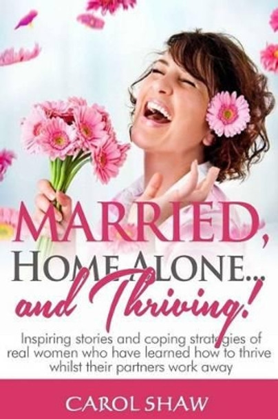 Married, Home Alone and Thriving: Inspiring stories and coping strategies of real women who have learned how to thrive whilst their partners work away by Carol Shaw 9781499543452