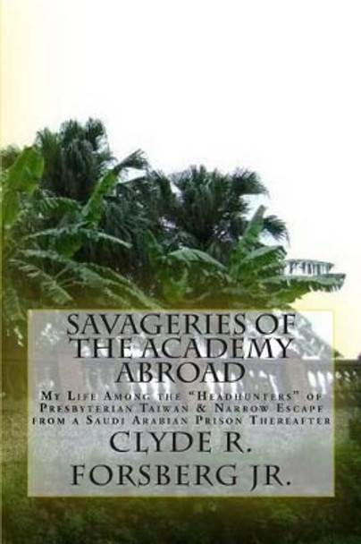 Savageries of the Academy Abroad: My Life Among the &quot;Headhunters&quot; of Presbyterian Taiwan & Narrow Escape from a Saudi Arabian Prison Thereafter by Clyde R Forsberg Jr 9781495450303