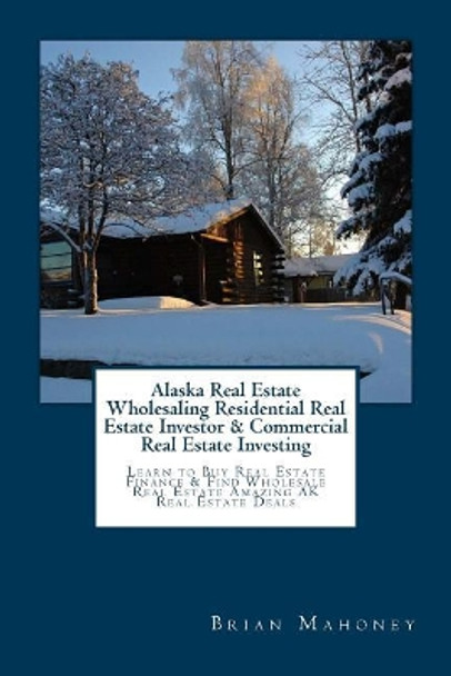 Alaska Real Estate Wholesaling Residential Real Estate Investor & Commercial Real Estate Investing: Learn to Buy Real Estate Finance & Find Wholesale Real Estate Amazing AK Real Estate Deals by Brian Mahoney 9781544931197