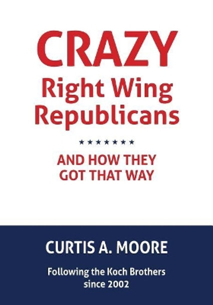 Crazy Right Wing Republicans and How They Got That Way by Curtis a Moore 9781523783984