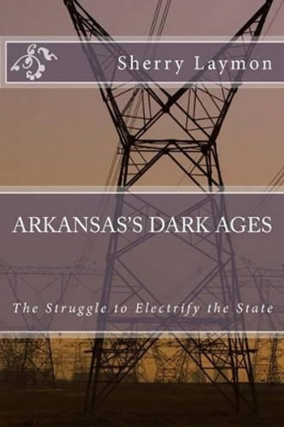 Arkansas's Dark Ages: The Struggle to Electrify the State by Sherry Laymon 9781500753412