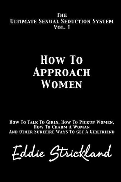 How to Approach Women: The Ultimate Sexual Seduction System. How to Talk to Girls, How to Pickup Women, How to Charm a Woman and Other Surefire Ways to Get a Girlfriend by Eddie Strickland 9781481244640